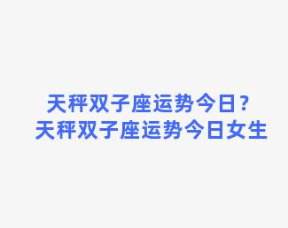 天秤双子座运势今日？天秤双子座运势今日女生