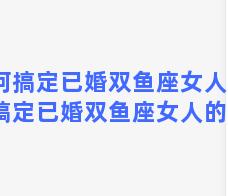 如何搞定已婚双鱼座女人，如何搞定已婚双鱼座女人的心理