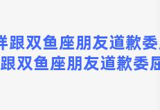 怎样跟双鱼座朋友道歉委屈，怎样跟双鱼座朋友道歉委屈的话