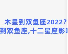 木星到双鱼座2022？木星到双鱼座,十二星座影响？