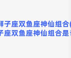 狮子座双鱼座神仙组合(狮子座双鱼座神仙组合是谁)