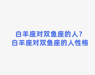 白羊座对双鱼座的人？白羊座对双鱼座的人性格