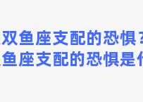 被双鱼座支配的恐惧？被双鱼座支配的恐惧是什么