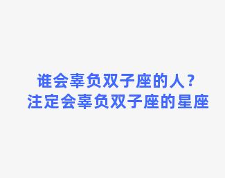 谁会辜负双子座的人？注定会辜负双子座的星座